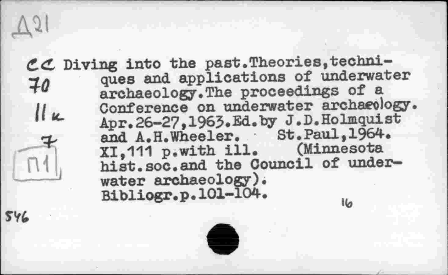 ﻿ДЇІ
Diving into the past.Theories,techni-10
ques and applications of underwater archaeology.The proceedings of a Conference on underwater archaeology Apr.26-27,1965.Ed.hy J.D.Holmquist and A.H.Wheeler.	St.Paul,1964.
XI,111 p.with ill. (Minnesota hist.soc.and the Council of underwater archaeology). Bibliogr.p.101-104.
1(9